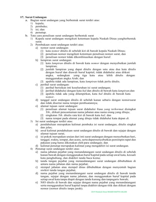 2019-Naskah Dinas MASJID BAITUS SALAM
17. Surat Undangan
a. Bagian surat undangan yang berbentuk surat terdiri atas:
1) kepala;
2) pembuka;
3) isi; dan
4) penutup.
b. Tata cara penulisan surat undangan berbentuk surat
1) Kepala surat undangan mengikuti ketentuan kepala Naskah Dinas yangberbentuk
surat.
2) Pembukaan surat undangan terdiri atas:
a) nomor surat undangan:
(1) kata nomor ditulis di sebelah kiri di bawah kepala Naskah Dinas;
(2) penulisan nomor mengikuti ketentuan penulisan nomor surat; dan
(3) penulisan nomor tidak dikombinasikan dengan huruf.
b) lampiran surat undangan:
(1) kata lampiran ditulis di bawah kata nomor dengan menyebutkan jumlah
lampiran;
(2) jumlah lampiran yang dapat ditulis dengan satu atau dua kata ditulis
dengan huruf dan diawali huruf kapital, tidak didahului atau diikuti
angka, sedangkan yang tiga kata atau lebih ditulis dengan
menggunakan angka Arab; dan
(3) apabila tidak ada lampiran, kata lampiran tidak perlu ditulis.
c) perihal surat undangan:
(1) perihal berisikan inti keseluruhan isi surat undangan;
(2) perihal didahului dengan kata hal dan ditulis di bawah kata lampiran;dan
(3) apabila tidak ada yang dilampirkan, kata hal ditulis di bawah kata
nomor.
d) tanggal surat undangan ditulis di sebelah kanan sebaris dengan nomorsurat
dan tidak disertai nama tempat pembuatannya;
e) alamat tujuan surat undangan:
(1) penulisan alamat tujuan surat didahului frasa yang terhormat disingkat
Yth., diikuti pencantuman nama jabatan atau nama orang yang dituju;
(2) singkatan Yth. ditulis rata kiri di bawah kata hal; dan
(3) nama tempat pada alamat yang dituju tidak didahului kata depan di.
3) Isi surat undangan terdiri atas:
a) pendahuluan merupakan kalimat pembuka isi surat undangan, ditulis singkat
dan jelas;
b) awal kalimat pendahuluan surat undangan ditulis di bawah dan sejajar dengan
alamat tujuan surat;
c) isi pokok merupakan uraian dari inti surat undangan dengan menyebutkan hari,
tanggal, waktu, tempat, dan acara, serta dapatmenyebutkan pemimpin rapat dan
pakaian yang harus dikenakan oleh para undangan; dan
d) kalimat penutup merupakan kalimat yang mengakhiri isi surat undangan.
4) Penutup surat undangan terdiri atas:
a) nama jabatan pejabat yang menandatangani surat undangan ditulis di sebelah
kanan bawah dengan menggunakan huruf kapital pada setiap awal kata, kecuali
kata penghubung, dan diakhiri tanda baca koma;
b) tanda tangan pejabat yang menandatangani surat undangan dibubuhkan di
antara nama jabatan dan nama pejabat;
c) stempel jabatan atau stempel dinas dibubuhkan dengan menyentuh bagian
sisikiri tanda tangan pejabat;
d) nama pejabat yang menandatangani surat undangan ditulis di bawah tanda
tangan, sejajar dengan nama jabatan, dan menggunakan huruf kapital pada
setiap awal kata tanpa diapit dengan tanda kurung dan tanpagaris bawah;
e) NIO ditulis di bawah dan sejajar dengan nama pejabat yang menandatangani
serta menggunakan huruf kapital tanpa diakhiri dengan titik dan diikuti dengan
nomor (nomor ditulis tanpa jarak);
 