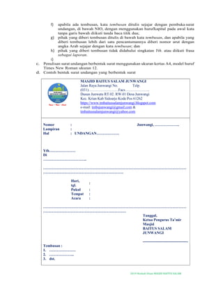 2019-Naskah Dinas MASJID BAITUS SALAM
f) apabila ada tembusan, kata tembusan ditulis sejajar dengan pembuka surat
undangan, di bawah NIO, dengan menggunakan hurufkapital pada awal kata
tanpa garis bawah diikuti tanda baca titik dua;
g) pihak yang diberi tembusan ditulis di bawah kata tembusan, dan apabila yang
diberi tembusan lebih dari satu pencantumannya diberi nomor urut dengan
angka Arab sejajar dengan kata tembusan; dan
h) pihak yang diberi tembusan tidak didahului singkatan Yth. atau diikuti frasa
sebagai laporan.
i)
c. Penulisan surat undangan berbentuk surat menggunakan ukuran kertas A4, model huruf
Times New Roman ukuran 12.
d. Contoh bentuk surat undangan yang berbentuk surat
MASJID BAITUS SALAM JUNWANGI
Jalan Raya Junwangi No. Telp.
(031)……………………Facs………………..
Dusun Junwatu RT.02. RW.01 Desa Junwangi
Kec. Krian Kab Sidoarjo Kode Pos 61262
https://www.tmbaitussalamjunwangi.blogspot.com
e-mail: tmbsjunwangi@gmail.com &
tmbaitussalamjunwangi@yahoo.com
Nomor : Junwangi, ………………..
Lampiran :
Hal : UNDANGAN………………
Yth…………………
Di
……………………………..
……………………………………………………………………………………………………
……………………………………………………….
Hari,
tgl.
:
Pukul :
Tempat :
Acara :
……………………………………………………………………………………………………
…………………………………………………………
Tanggal,
Ketua Pengurus Ta’mir
Masjid
BAITUS SALAM
JUNWANGI
------------------------------------
Tembusan :
1. …………………
2. ………………..
3. dst.
 
