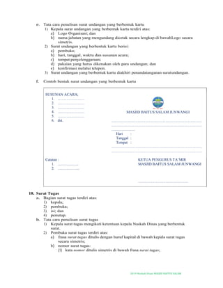 2019-Naskah Dinas MASJID BAITUS SALAM
e. Tata cara penulisan surat undangan yang berbentuk kartu
1) Kepala surat undangan yang berbentuk kartu terdiri atas:
a) Logo Organisasi; dan
b) nama jabatan yang mengundang dicetak secara lengkap di bawahLogo secara
simetris.
2) Surat undangan yang berbentuk kartu berisi:
a) pembuka;
b) hari, tanggal, waktu dan susunan acara;
c) tempat penyelenggaraan;
d) pakaian yang harus dikenakan oleh para undangan; dan
e) konfirmasi melalui telepon.
3) Surat undangan yang berbentuk kartu diakhiri penandatanganan suratundangan.
f. Contoh bentuk surat undangan yang berbentuk kartu
SUSUNAN ACARA;
1. …………………
2. …………………
3. …………………
4. …………………
5. …………………
6. dst.
MASJID BAITUS SALAM JUNWANGI
………………………………………………………………
………………………………………………………………
……………….
Hari :
Tanggal :
Tempat :
………………………………………………………………
………………………………………………………………
Catatan :
1. ……………..
2. ……………...
KETUA PENGURUS TA’MIR
MASJID BAITUS SALAM JUNWANGI
………………………………….
18. Surat Tugas
a. Bagian surat tugas terdiri atas:
1) kepala;
2) pembuka;
3) isi; dan
4) penutup.
b. Tata cara penulisan surat tugas
1) Kepala surat tugas mengikuti ketentuan kepala Naskah Dinas yang berbentuk
surat.
2) Pembuka surat tugas terdiri atas:
a) frasa surat tugas ditulis dengan huruf kapital di bawah kepala surat tugas
secara simetris;
b) nomor surat tugas:
(1) kata nomor ditulis simetris di bawah frasa surat tugas;
 