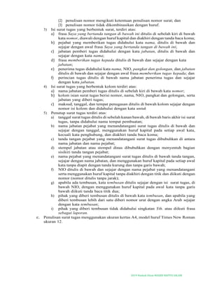 2019-Naskah Dinas MASJID BAITUS SALAM
(2) penulisan nomor mengikuti ketentuan penulisan nomor surat; dan
(3) penulisan nomor tidak dikombinasikan dengan huruf.
3) Isi surat tugas yang berbentuk surat, terdiri atas:
a) frasa Saya yang bertanda tangan di bawah ini ditulis di sebelah kiri di bawah
kata nomor, diawali dengan huruf kapital dan diakhiri dengan tanda baca koma;
b) pejabat yang memberikan tugas didahului kata nama, ditulis di bawah dan
sejajar dengan awal frasa Saya yang bertanda tangan di bawah ini;
c) jabatan pemberi tugas didahului dengan kata jabatan, ditulis di bawah dan
sejajar dengan kata nama;
d) frasa memberikan tugas kepada ditulis di bawah dan sejajar dengan kata
jabatan;
e) penerima tugas didahului kata nama, NIO, pangkat dan golongan, dan jabatan
ditulis di bawah dan sejajar dengan awal frasa memberikan tugas kepada; dan
f) perincian tugas ditulis di bawah nama jabatan penerima tugas dan sejajar
dengan kata jabatan.
4) Isi surat tugas yang berbentuk kolom terdiri atas:
a) nama jabatan pemberi tugas ditulis di sebelah kiri di bawah kata nomor;
b) kolom isian surat tugas berisi nomor, nama, NIO, pangkat dan golongan, serta
jabatan yang diberi tugas;
c) maksud, tanggal, dan tempat penugasan ditulis di bawah kolom sejajar dengan
nomor isi kolom dan didahului dengan kata untuk
5) Penutup surat tugas terdiri atas:
a) tanggal surat tugas ditulis di sebelah kanan bawah, di bawah baris akhir isi surat
tugas, tanpa didahului nama tempat pembuatan;
b) nama jabatan pejabat yang menandatangani surat tugas ditulis di bawah dan
sejajar dengan tanggal, menggunakan huruf kapital pada setiap awal kata,
kecuali kata penghubung, dan diakhiri tanda baca koma;
c) tanda tangan pejabat yang menandatangani surat tugas dibubuhkan di antara
nama jabatan dan nama pejabat;
d) stempel jabatan atau stempel dinas dibubuhkan dengan menyentuh bagian
sisikiri tanda tangan pejabat;
e) nama pejabat yang menandatangani surat tugas ditulis di bawah tanda tangan,
sejajar dengan nama jabatan, dan menggunakan huruf kapital pada setiap awal
kata tanpa diapit dengan tanda kurung dan tanpa garis bawah;
f) NIO ditulis di bawah dan sejajar dengan nama pejabat yang menandatangani
serta menggunakan huruf kapital tanpa diakhiri dengan titik dan diikuti dengan
nomor (nomor ditulis tanpa jarak);
g) apabila ada tembusan, kata tembusan ditulis sejajar dengan isi surat tugas, di
bawah NIO, dengan menggunakan huruf kapital pada awal kata tanpa garis
bawah diikuti tanda baca titik dua;
h) pihak yang diberi tembusan ditulis di bawah kata tembusan, dan apabila yang
diberi tembusan lebih dari satu diberi nomor urut dengan angka Arab sejajar
dengan kata tembusan;
i) pihak yang diberi tembusan tidak didahului singkatan Yth. atau diikuti frasa
sebagai laporan.
c. Penulisan surat tugas menggunakan ukuran kertas A4, model huruf Times New Roman
ukuran 12.
 