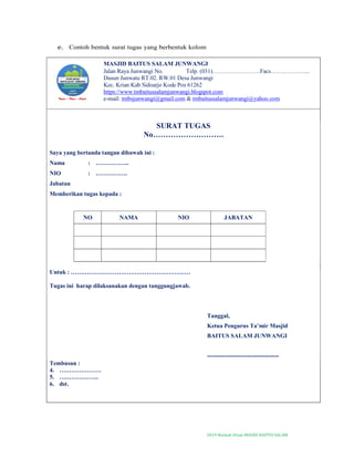 2019-Naskah Dinas MASJID BAITUS SALAM
e. Contoh bentuk surat tugas yang berbentuk kolom
MASJID BAITUS SALAM JUNWANGI
Jalan Raya Junwangi No. Telp. (031)……………………Facs………………..
Dusun Junwatu RT.02. RW.01 Desa Junwangi
Kec. Krian Kab Sidoarjo Kode Pos 61262
https://www.tmbaitussalamjunwangi.blogspot.com
e-mail: tmbsjunwangi@gmail.com & tmbaitussalamjunwangi@yahoo.com
SURAT TUGAS
No……………………….
Saya yang bertanda tangan dibawah ini :
Nama : ……………..
NIO : …………….
Jabatan
Memberikan tugas kepada :
NO NAMA NIO JABATAN
Untuk : ……………………………………………………
Tugas ini harap dilaksanakan dengan tanggungjawab.
Tanggal,
Ketua Pengurus Ta’mir Masjid
BAITUS SALAM JUNWANGI
------------------------------------
Tembusan :
4. …………………
5. ………………..
6. dst.
 