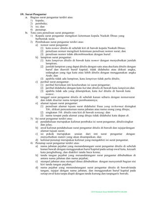 2019-Naskah Dinas MASJID BAITUS SALAM
19. Surat Pengantar
a. Bagian surat pengantar terdiri atas:
1) kepala;
2) pembuka;
3) isi; dan
4) penutup.
b. Tata cara penulisan surat pengantar:
1) Kepala surat pengantar mengikuti ketentuan kepala Naskah Dinas yang
berbentuk surat.
2) Pembukaan surat pengantar terdiri atas:
a) nomor surat pengantar:
(1) kata nomor ditulis di sebelah kiri di bawah kepala Naskah Dinas;
(2) penulisan nomor mengikuti ketentuan penulisan nomor surat; dan
(3) penulisan nomor tidak dikombinasikan dengan huruf.
b) lampiran surat pengantar:
(1) kata lampiran ditulis di bawah kata nomor dengan menyebutkan jumlah
lampiran;
(2) jumlah lampiran yang dapat ditulis dengan satu atau dua kata ditulis dengan
huruf dan diawali huruf kapital, tidak didahului atau diikuti angka,
sedangkan yang tiga kata atau lebih ditulis dengan menggunakan angka
Arab; dan
(3) apabila tidak ada lampiran, kata lampiran tidak perlu ditulis.
c) perihal surat pengantar:
(1) perihal berisikan inti keseluruhan isi surat pengantar;
(2) perihal didahului dengan kata hal dan ditulis di bawah kata lampiran;dan
(3) apabila tidak ada yang dilampirkan, kata hal ditulis di bawah kata
nomor.
d) tanggal surat pengantar ditulis di sebelah kanan sebaris dengan nomorsurat
dan tidak disertai nama tempat pembuatannya;
e) alamat tujuan surat pengantar:
(1) penulisan alamat tujuan surat didahului frasa yang terhormat disingkat
Yth., diikuti pencantuman nama jabatan atau nama orang yang dituju;
(2) singkatan Yth. ditulis rata kiri di bawah tentang; dan
(3) nama tempat pada alamat yang dituju tidak didahului kata depan di.
3) Isi surat pengantar terdiri atas:
a) pendahuluan merupakan kalimat pembuka isi surat pengantar, ditulissingkat
dan jelas;
b) awal kalimat pendahuluan surat pengantar ditulis di bawah dan sejajardengan
alamat tujuan surat;
c) isi pokok merupakan uraian dari inti surat pengantar dengan
menyebutkan materi yang akan disampaikan; dan
d) kalimat penutup merupakan kalimat yang mengakhiri isi surat pengantar.
4) Penutup surat pengantar terdiri atas:
a) nama jabatan pejabat yang menandatangani surat pengantar ditulis di sebelah
kanan bawah dengan menggunakan huruf kapital pada setiap awal kata, kecuali
kata penghubung, dan diakhiri tanda baca koma;
b) tanda tangan pejabat yang menandatangani surat pengantar dibubuhkan di
antara nama jabatan dan nama pejabat;
c) stempel jabatan atau stempel dinas dibubuhkan dengan menyentuh bagian sisi
kiri tanda tangan pejabat;
d) nama pejabat yang menandatangani surat pengantar ditulis di bawah tanda
tangan, sejajar dengan nama jabatan, dan menggunakan huruf kapital pada
setiap awal kata tanpa diapit dengan tanda kurung dan tanpagaris bawah;
 