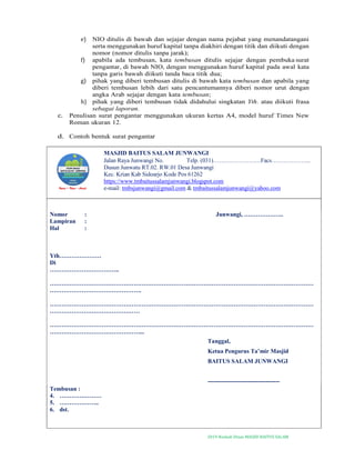 2019-Naskah Dinas MASJID BAITUS SALAM
e) NIO ditulis di bawah dan sejajar dengan nama pejabat yang menandatangani
serta menggunakan huruf kapital tanpa diakhiri dengan titik dan diikuti dengan
nomor (nomor ditulis tanpa jarak);
f) apabila ada tembusan, kata tembusan ditulis sejajar dengan pembuka surat
pengantar, di bawah NIO, dengan menggunakan huruf kapital pada awal kata
tanpa garis bawah diikuti tanda baca titik dua;
g) pihak yang diberi tembusan ditulis di bawah kata tembusan dan apabila yang
diberi tembusan lebih dari satu pencantumannya diberi nomor urut dengan
angka Arab sejajar dengan kata tembusan;
h) pihak yang diberi tembusan tidak didahului singkatan Yth. atau diikuti frasa
sebagai laporan.
c. Penulisan surat pengantar menggunakan ukuran kertas A4, model huruf Times New
Roman ukuran 12.
d. Contoh bentuk surat pengantar
MASJID BAITUS SALAM JUNWANGI
Jalan Raya Junwangi No. Telp. (031)……………………Facs………………..
Dusun Junwatu RT.02. RW.01 Desa Junwangi
Kec. Krian Kab Sidoarjo Kode Pos 61262
https://www.tmbaitussalamjunwangi.blogspot.com
e-mail: tmbsjunwangi@gmail.com & tmbaitussalamjunwangi@yahoo.com
Nomor : Junwangi, ………………..
Lampiran :
Hal :
Yth…………………
Di
……………………………..
……………………………………………………………………………………………………………………
……………………………………….
……………………………………………………………………………………………………………………
………………………………………
……………………………………………………………………………………………………………………
………………………………………...
Tanggal,
Ketua Pengurus Ta’mir Masjid
BAITUS SALAM JUNWANGI
------------------------------------
Tembusan :
4. …………………
5. ………………..
6. dst.
 