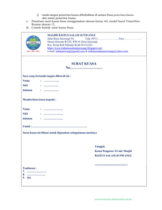 2019-Naskah Dinas MASJID BAITUS SALAM
j) tanda tangan penerima kuasa dibubuhkan di antara frasa penerima kuasa
dan nama penerima kuasa.
c. Penulisan surat kuasa biasa menggunakan ukuran kertas A4, model huruf TimesNew
Roman ukuran 12.
d. Contoh bentuk surat kuasa biasa
MASJID BAITUS SALAM JUNWANGI
Jalan Raya Junwangi No. Telp. (031)……………………Facs………………..
Dusun Junwatu RT.02. RW.01 Desa Junwangi
Kec. Krian Kab Sidoarjo Kode Pos 61262
https://www.tmbaitussalamjunwangi.blogspot.com
e-mail: tmbsjunwangi@gmail.com & tmbaitussalamjunwangi@yahoo.com
SURAT KUASA
No……………………….
Saya yang bertanda tangan dibawah ini :
Nama : ……………..
NIO : …………….
Jabatan : …………….
Memberikan kuasa kepada :
Nama : …………………
NIO : …………………
Jabatan : …………………
Untuk : ……………………………………………………
Surat kuasa ini dibuat untuk digunakan sebagaimana mestinya
Tanggal,
Ketua Pengurus Ta’mir Masjid
BAITUS SALAM JUNWANGI
------------------------------------
Tembusan :
7. …………………
8. ………………..
9. dst.
 
