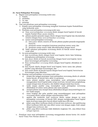 2019-Naskah Dinas MASJID BAITUS SALAM
21. Surat Pelimpahan Wewenang
a. Bagian surat pelimpahan wewenang terdiri atas:
1) kepala;
2) pembuka;
3) isi; dan
4) penutup.
b. Tata cara penulisan surat pelimpahan wewenang:
1) Kepala surat pelimpahan wewenang mengikuti ketentuan kepala NaskahDinas
yang berbentuk surat.
2) Pembuka surat pelimpahan wewenang terdiri atas:
a) frasa surat pelimpahan wewenang ditulis dengan huruf kapital di bawah
kepala Naskah Dinas secara simetris;
b) jabatan pejabat penanda tangan ditulis dengan huruf kapital dan dicetaktebal,
simetris dengan frasa surat pelimpahan wewenang;
c) nomor surat pelimpahan wewenang:
(1) kata nomor ditulis simetris di bawah jabatan pejabat penanda tanganpada
huruf b);
(2) penulisan nomor mengikuti ketentuan penulisan nomor surat; dan
(3) penulisan urutan nomor tidak dikombinasikan dengan huruf.
d) Judul substansi pelimpahan wewenang ditulis di bawah nomor dengan
cetak tebal.
3) Isi surat pelimpahan wewenang terdiri atas:
a) kata menimbang ditulis dengan huruf awal kapital, berisi latar belakang
ditetapkannya pelimpahan wewenang;
b) kata dasar ditulis di bawah menimbang dengan huruf awal kapital, berisi
dasar kewenangan pelimpahan wewenang;
c) frasa melimpahkan wewenang ditulis dengan huruf kapital, diletakkan di
tengah;
d) kata kepada ditulis dengan huruf awal kapital, berisi nama dan jabatan
pejabat yang diberikan kewenangan; dan
e) kata untuk ditulis di bawah kepada dengan huruf awal kapital, berisirincian
kewenangan yang diberikan.
4) Penutup surat pelimpahan wewenang terdiri atas:
a) tempat dan tanggal penetapan surat pelimpahan wewenang ditulis di sebelah
kanan bawah, di bawah baris akhir isi peraturan;
b) nama jabatan pejabat yang menetapkan surat pelimpahan wewenang
menggunakan huruf kapital pada setiap awal kata, kecuali kata penghubung,
sejajar dengan kata ditetapkan, dan diakhiri dengan tanda baca koma;
c) tanda tangan pejabat yang menetapkan surat pelimpahan wewenang
dibubuhkan di antara nama jabatan dan nama pejabat;
d) stempel jabatan atau stempel dinas dibubuhkan dengan menyentuh bagian sisi
kiri tanda tangan;
e) nama lengkap dan gelar pejabat yang menandatangani surat pelimpahan
wewenang ditulis sejajar dengan mencantumkan NIO;
f) apabila ada tembusan, kata tembusan ditulis sejajar dengan isi surat
pelimpahan wewenang, di bawah NIO, dengan menggunakan huruf kapital
pada awal kata tanpa garis bawah diikuti tanda baca titik dua;
g) pihak yang diberi tembusan ditulis di bawah kata tembusan, dan apabilayang
diberi tembusan lebih dari satu diberi nomor urut dengan angka Arab sejajar
dengan kata tembusan; dan
h) pihak yang diberi tembusan tidak didahului singkatan Yth., atau diikuti frasa
sebagai laporan.
c. Penulisan surat surat pelimpahan wewenang menggunakan ukuran kertas A4, model
huruf Times New Roman ukuran 12.
 
