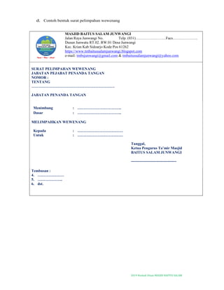 2019-Naskah Dinas MASJID BAITUS SALAM
d. Contoh bentuk surat pelimpahan wewenang
MASJID BAITUS SALAM JUNWANGI
Jalan Raya Junwangi No. Telp. (031)……………………Facs………………..
Dusun Junwatu RT.02. RW.01 Desa Junwangi
Kec. Krian Kab Sidoarjo Kode Pos 61262
https://www.tmbaitussalamjunwangi.blogspot.com
e-mail: tmbsjunwangi@gmail.com & tmbaitussalamjunwangi@yahoo.com
SURAT PELIMPAHAN WEWENANG
JABATAN PEJABAT PENANDA TANGAN
NOMOR :
TENTANG
…………………………………………………………
JABATAN PENANDA TANGAN
Menimbang : ……………………………..
Dasar : ……………………………..
MELIMPAHKAN WEWENANG
Kepada : ………………………………
Untuk : ………………………………
Tanggal,
Ketua Pengurus Ta’mir Masjid
BAITUS SALAM JUNWANGI
------------------------------------
Tembusan :
4. …………………
5. ………………..
6. dst.
 