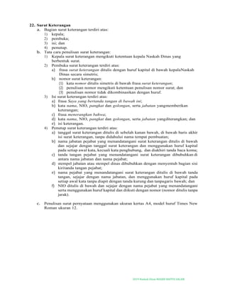 2019-Naskah Dinas MASJID BAITUS SALAM
22. Surat Keterangan
a. Bagian surat keterangan terdiri atas:
1) kepala;
2) pembuka;
3) isi; dan
4) penutup.
b. Tata cara penulisan surat keterangan:
1) Kepala surat keterangan mengikuti ketentuan kepala Naskah Dinas yang
berbentuk surat.
2) Pembuka surat keterangan terdiri atas:
a) frasa surat keterangan ditulis dengan huruf kapital di bawah kepalaNaskah
Dinas secara simetris;
b) nomor surat keterangan:
(1) kata nomor ditulis simetris di bawah frasa surat keterangan;
(2) penulisan nomor mengikuti ketentuan penulisan nomor surat; dan
(3) penulisan nomor tidak dikombinasikan dengan huruf.
3) Isi surat keterangan terdiri atas:
a) frasa Saya yang bertanda tangan di bawah ini;
b) kata nama, NIO, pangkat dan golongan, serta jabatan yangmemberikan
keterangan;
c) frasa menerangkan bahwa;
d) kata nama, NIO, pangkat dan golongan, serta jabatan yangditerangkan; dan
e) isi keterangan.
4) Penutup surat keterangan terdiri atas:
a) tanggal surat keterangan ditulis di sebelah kanan bawah, di bawah baris akhir
isi surat keterangan, tanpa didahului nama tempat pembuatan;
b) nama jabatan pejabat yang menandatangani surat keterangan ditulis di bawah
dan sejajar dengan tanggal surat keterangan dan menggunakan huruf kapital
pada setiap awal kata, kecuali kata penghubung, dan diakhiri tanda baca koma;
c) tanda tangan pejabat yang menandatangani surat keterangan dibubuhkan di
antara nama jabatan dan nama pejabat;
d) stempel jabatan atau stempel dinas dibubuhkan dengan menyentuh bagian sisi
kiritanda tangan pejabat;
e) nama pejabat yang menandatangani surat keterangan ditulis di bawah tanda
tangan, sejajar dengan nama jabatan, dan menggunakan huruf kapital pada
setiap awal kata tanpa diapit dengan tanda kurung dan tanpagaris bawah; dan
f) NIO ditulis di bawah dan sejajar dengan nama pejabat yang menandatangani
serta menggunakan huruf kapital dan diikuti dengan nomor (nomor ditulis tanpa
jarak).
c. Penulisan surat pernyataan menggunakan ukuran kertas A4, model huruf Times New
Roman ukuran 12.
 