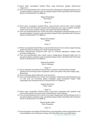 2019-Naskah Dinas MASJID BAITUS SALAM
(1) Surat dinas merupakan Naskah Dinas yang berkenaan dengan administrasi
Organisasi.
(2) Tata cara pembentukan dan contoh surat dinas sebagaimana dimaksud pada ayat (1)
tercantum dalam Lampiran yang merupakan bagian tidak terpisahkan dari Peraturan
KETUA PENGURUS TA’MIR ini.
Bagian Kedelapan
Nota Dinas
Pasal 10
(1) Nota dinas merupakan Naskah Dinas yang bersifat internal dari atasan kepada
bawahan atau dari bawahan kepada atasan langsung atau yang setingkat, berisikan
catatan atau pesan singkat tentang suatu pokok persoalan kedinasan.
(2) Tata cara pembentukan dan contoh nota dinas sebagaimana dimaksud pada ayat (1)
tercantum dalam Lampiran yang merupakan bagian tidak terpisahkan dari Peraturan
KETUA PENGURUS TA’MIR ini.
Bagian Kesembilan
Memo
Pasal 11
(1) Memo merupakan Naskah Dinas yang bersifat internal, berisi catatan singkat tentang
pokok persoalan kedinasan dari atasan kepada bawahan.
(2) Memo sebagaimana dimaksud pada ayat (1) dilarang digunakan sebagai dasar
perintah pembayaran.
(3) Tata cara pembentukan dan contoh memo sebagaimana dimaksud pada ayat (1)
tercantum dalam Lampiran yang merupakan bagian tidak terpisahkan dari Peraturan
KETUA PENGURUS TA’MIR ini.
Bagian Kesepuluh
Surat Undangan
Pasal 12
(1) Surat undangan merupakan Naskah Dinas yang berisi pemberitahuan kepada
pejabat atau seseorang untuk menghadiri suatu acara pada waktu dan tempat yang
ditentukan.
(2) Surat undangan dapat berbentuk surat atau kartu.
(3) Tata cara pembentukan dan contoh surat undangan sebagaimana dimaksud pada ayat
(1) dan ayat (2) tercantum dalam Lampiran yang merupakan bagian tidak
terpisahkan dari Peraturan KETUA PENGURUS TA’MIR ini.
Bagian Kesebelas
Surat Tugas
Pasal 13
(1) Surat tugas merupakan Naskah Dinas yang berisi penugasan dari pejabat yang
berwenang kepada seseorang untuk melaksanakan suatu kegiatan.
(2) Tata cara pembentukan dan contoh surat tugas sebagaimana dimaksud pada ayat (1)
tercantum dalam Lampiran yang merupakan bagian tidak terpisahkan dari Peraturan
KETUA PENGURUS TA’MIR ini.
Bagian Kedua Belas
Surat Pengantar
Pasal 14
(1) Surat pengantar merupakan Naskah Dinas yang digunakan untuk mengantarkan atau
menyampaikan surat, dokumen, barang, dan/atau bahan lain yang dikirimkan.
 