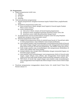 2019-Naskah Dinas MASJID BAITUS SALAM
24. Pengumuman
a. Bagian pengumuman terdiri atas:
1) kepala;
2) pembuka;
3) isi; dan
4) penutup.
b. Tata cara penulisan pengumuman
1) Kepala pengumuman mengikuti ketentuan kepala Naskah Dinas yangberbentuk
surat.
2) Pembukaan pengumuman terdiri atas:
a) frasa pengumuman ditulis dengan huruf kapital di bawah kepala Naskah
Dinas secara simetris;
b) nomor pengumuman:
(1) kata nomor ditulis simetris di bawah kepala pengumuman;
(2) penulisan nomor mengikuti ketentuan penulisan nomor surat; dan
(3) penulisan nomor tidak dikombinasikan dengan huruf.
3) Isi pengumuman memuat pemberitahuan mengenai suatu hal yang ditujukan
kepada para pengurus atau masyarakat umum.
4) Penutup pengumuman terdiri atas:
a) tanggal surat pengumuman ditulis di sebelah kanan bawah, di bawah baris akhir
isi surat pengumuman, tanpa didahului nama tempat pembuatan;
b) nama jabatan pejabat yang menandatangani surat pengumuman ditulis di bawah
dan sejajar dengan tanggal surat pengumuman dan menggunakan huruf kapital
pada setiap awal kata, kecuali kata penghubung, dan diakhiri tanda baca koma;
c) tanda tangan pejabat yang menandatangani surat pengumuman dibubuhkan di
antara nama jabatan dan nama pejabat;
d) stempel jabatan atau stempel dinas dibubuhkan dengan menyentuh bagian sisi
kiritanda tangan pejabat;
e) nama pejabat yang menandatangani surat pengumuman ditulis di bawah tanda
tangan, sejajar dengan nama jabatan, dan menggunakan huruf kapital pada
setiap awal kata tanpa diapit dengan tanda kurung dan tanpagaris bawah; dan
f) NIO ditulis di bawah dan sejajar dengan nama pejabat yang menandatangani
serta menggunakan huruf kapital dan diikuti dengan nomor (nomor ditulis tanpa
jarak).
c. Penulisan pengumuman menggunakan ukuran kertas A4, model huruf Times New
Roman ukuran 12.
 