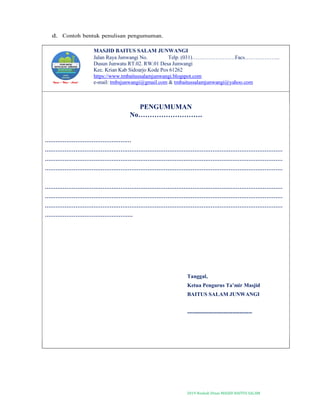 2019-Naskah Dinas MASJID BAITUS SALAM
d. Contoh bentuk penulisan pengumuman.
MASJID BAITUS SALAM JUNWANGI
Jalan Raya Junwangi No. Telp. (031)……………………Facs………………..
Dusun Junwatu RT.02. RW.01 Desa Junwangi
Kec. Krian Kab Sidoarjo Kode Pos 61262
https://www.tmbaitussalamjunwangi.blogspot.com
e-mail: tmbsjunwangi@gmail.com & tmbaitussalamjunwangi@yahoo.com
PENGUMUMAN
No……………………….
…………………………………………
……………………………………………………………………………………………………………………
……………………………………………………………………………………………………………………
……………………………………………………………………………………………………………………
……………………………………………………………………………………………………………………
……………………………………………………………………………………………………………………
……………………………………………………………………………………………………………………
………………………………………….
Tanggal,
Ketua Pengurus Ta’mir Masjid
BAITUS SALAM JUNWANGI
------------------------------------
 
