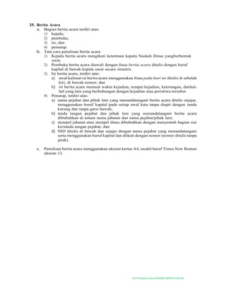 2019-Naskah Dinas MASJID BAITUS SALAM
25. Berita Acara
a. Bagian berita acara terdiri atas:
1) kepala;
2) pembuka;
3) isi; dan
4) penutup.
b. Tata cara penulisan berita acara
1) Kepala berita acara mengikuti ketentuan kepala Naskah Dinas yangberbentuk
surat.
2) Pembuka berita acara diawali dengan frasa berita acara ditulis dengan huruf
kapital di bawah kepala surat secara simetris
3) Isi berita acara, terdiri atas:
a) awal kalimat isi berita acara menggunakan frasa pada hari ini ditulis di sebelah
kiri, di bawah nomor; dan
b) isi berita acara memuat waktu kejadian, tempat kejadian, keterangan, danhal-
hal yang lain yang berhubungan dengan kejadian atau peristiwa tersebut.
4) Penutup, terdiri atas:
a) nama pejabat dan pihak lain yang menandatangani berita acara ditulis sejajar,
menggunakan huruf kapital pada setiap awal kata tanpa diapit dengan tanda
kurung dan tanpa garis bawah;
b) tanda tangan pejabat dan pihak lain yang menandatangani berita acara
dibubuhkan di antara nama jabatan dan nama pejabat/pihak lain;
c) stempel jabatan atau stempel dinas dibubuhkan dengan menyentuh bagian sisi
kiritanda tangan pejabat; dan
d) NIO ditulis di bawah dan sejajar dengan nama pejabat yang menandatangani
serta menggunakan huruf kapital dan diikuti dengan nomor (nomor ditulis tanpa
jarak).
c. Penulisan berita acara menggunakan ukuran kertas A4, model huruf Times New Roman
ukuran 12.
 