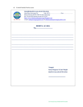 2019-Naskah Dinas MASJID BAITUS SALAM
d. Contoh bentuk berita acara
MASJID BAITUS SALAM JUNWANGI
Jalan Raya Junwangi No. Telp. (031)……………………Facs………………..
Dusun Junwatu RT.02. RW.01 Desa Junwangi
Kec. Krian Kab Sidoarjo Kode Pos 61262
https://www.tmbaitussalamjunwangi.blogspot.com
e-mail: tmbsjunwangi@gmail.com & tmbaitussalamjunwangi@yahoo.com
BERITA ACARA
No……………………….
……………………………………………………………………………………………………………………
……………………………………………………………………………………………………………………
……………………………………………………………………………………………………………………
……………………………………………………………………………………………………………………
……………………………………………………………………………………………………………………
……………………………………………………………………………………………………………………
Tanggal,
Ketua Pengurus Ta’mir Masjid
BAITUS SALAM JUNWANGI
------------------------------------
 