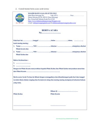 2019-Naskah Dinas MASJID BAITUS SALAM
e. Contoh bentuk berita acara serah terima
MASJID BAITUS SALAM JUNWANGI
Jalan Raya Junwangi No. Telp. (031)……………………Facs………………..
Dusun Junwatu RT.02. RW.01 Desa Junwangi
Kec. Krian Kab Sidoarjo Kode Pos 61262
https://www.tmbaitussalamjunwangi.blogspot.com
e-mail: tmbsjunwangi@gmail.com & tmbaitussalamjunwangi@yahoo.com
BERITA ACARA
No……………………….
Pada hari ini………………..tanggal …………………., bulan …………………., tahun, …………….,
kami masing-masing :
1. Nama :…………………, NIO : ………………….., Jabatan : ……………………. , selanjutnya disebut
Pihak Kesatu dan
2. Nama :…………………, NIO : ………………….., Jabatan : ……………………. , selanjutnya disebut
Pihak Kedua dan
Bahwa berdasarkan :
1. ………………………
2. ……………………...
Dengan ini Pihak Kesatu menyerahkan kepada Pihak Kedua dan Pihak Kedua menyatakan menerima
dari Pihak Kesatu ……………………………………………………..
Berita acara Serah Terima ini dibuat dengan sesungguhnya dan ditandatangani pada hari dan tanggal
tersebut diatas dalam rangkap dua bermaterai cukup dan masing-masing mempunyai kekuatan hokum
yang sama.
Pihak Kedua
……………………………
Dibuat di : ………………………………
Pihak Kesatu
……………………….
 