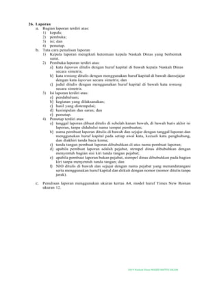 2019-Naskah Dinas MASJID BAITUS SALAM
26. Laporan
a. Bagian laporan terdiri atas:
1) kepala;
2) pembuka;
3) isi; dan
4) penutup.
b. Tata cara penulisan laporan
1) Kepala laporan mengikuti ketentuan kepala Naskah Dinas yang berbentuk
surat.
2) Pembuka laporan terdiri atas:
a) kata laporan ditulis dengan huruf kapital di bawah kepala Naskah Dinas
secara simetris;
b) kata tentang ditulis dengan menggunakan huruf kapital di bawah dansejajar
dengan kata laporan secara simetris; dan
c) judul ditulis dengan menggunakan huruf kapital di bawah kata tentang
secara simetris.
3) Isi laporan terdiri atas:
a) pendahuluan;
b) kegiatan yang dilaksanakan;
c) hasil yang distempelai;
d) kesimpulan dan saran; dan
e) penutup.
4) Penutup terdiri atas:
a) tanggal laporan dibuat ditulis di sebelah kanan bawah, di bawah baris akhir isi
laporan, tanpa didahului nama tempat pembuatan;
b) nama pembuat laporan ditulis di bawah dan sejajar dengan tanggal laporan dan
menggunakan huruf kapital pada setiap awal kata, kecuali kata penghubung,
dan diakhiri tanda baca koma;
c) tanda tangan pembuat laporan dibubuhkan di atas nama pembuat laporan;
d) apabila pembuat laporan adalah pejabat, stempel dinas dibubuhkan dengan
menyentuh bagian sisi kiri tanda tangan pejabat;
e) apabila pembuat laporan bukan pejabat, stempel dinas dibubuhkan pada bagian
kiri tanpa menyentuh tanda tangan; dan
f) NIO ditulis di bawah dan sejajar dengan nama pejabat yang menandatangani
serta menggunakan huruf kapital dan diikuti dengan nomor (nomor ditulis tanpa
jarak).
c. Penulisan laporan menggunakan ukuran kertas A4, model huruf Times New Roman
ukuran 12.
 