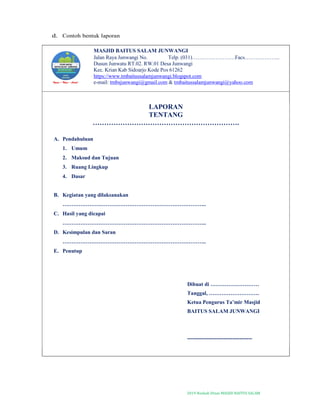 2019-Naskah Dinas MASJID BAITUS SALAM
d. Contoh bentuk laporan
MASJID BAITUS SALAM JUNWANGI
Jalan Raya Junwangi No. Telp. (031)……………………Facs………………..
Dusun Junwatu RT.02. RW.01 Desa Junwangi
Kec. Krian Kab Sidoarjo Kode Pos 61262
https://www.tmbaitussalamjunwangi.blogspot.com
e-mail: tmbsjunwangi@gmail.com & tmbaitussalamjunwangi@yahoo.com
LAPORAN
TENTANG
……………………………………………………….
A. Pendahuluan
1. Umum
2. Maksud dan Tujuan
3. Ruang Lingkup
4. Dasar
B. Kegiatan yang dilaksanakan
……………………………………………………………………..
C. Hasil yang dicapai
……………………………………………………………………..
D. Kesimpulan dan Saran
……………………………………………………………………..
E. Penutup
Dibuat di ………………………
Tanggal, ……………………….
Ketua Pengurus Ta’mir Masjid
BAITUS SALAM JUNWANGI
------------------------------------
 