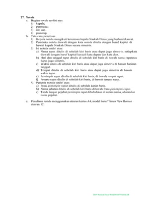 2019-Naskah Dinas MASJID BAITUS SALAM
27. Notula
a. Bagian notula terdiri atas:
1) kepala;
2) pembuka;
3) isi; dan
4) penutup.
b. Tata cara penulisan
1) Kepala notula mengikuti ketentuan kepala Naskah Dinas yang berbentuksurat.
2) Pembuka notula diawali dengan kata notula ditulis dengan huruf kapital di
bawah kepala Naskah Dinas secara simetris.
3) Isi notula terdiri atas:
a) Nama rapat ditulis di sebelah kiri baris atau dapat juga simetris, setiapkata
diawali dengan huruf kapital kecuali kata depan dan kata dan.
b) Hari dan tanggal rapat ditulis di sebelah kiri baris di bawah nama rapatatau
dapat juga simetris.
c) Waktu ditulis di sebelah kiri baris atau dapat juga simetris di bawah haridan
tanggal.
d) Tempat ditulis di sebelah kiri baris atau dapat juga simetris di bawah
waktu rapat.
e) Pemimpin rapat ditulis di sebelah kiri baris, di bawah tempat rapat.
f) Peserta rapat ditulis di sebelah kiri baris, di bawah tempat rapat.
4) Penutup notula terdiri atas:
a) Frasa pemimpin rapat ditulis di sebelah kanan baris.
b) Nama jabatan ditulis di sebelah kiri baris dibawah frasa pemimpin rapat.
c) Tanda tangan pejabat pemimpin rapat dibubuhkan di antara nama jabatandan
nama pejabat.
c. Penulisan notula menggunakan ukuran kertas A4, model huruf Times New Roman
ukuran 12.
 