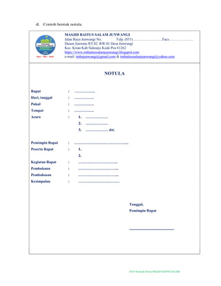 2019-Naskah Dinas MASJID BAITUS SALAM
d. Contoh bentuk notula.
MASJID BAITUS SALAM JUNWANGI
Jalan Raya Junwangi No. Telp. (031)……………………Facs………………..
Dusun Junwatu RT.02. RW.01 Desa Junwangi
Kec. Krian Kab Sidoarjo Kode Pos 61262
https://www.tmbaitussalamjunwangi.blogspot.com
e-mail: tmbsjunwangi@gmail.com & tmbaitussalamjunwangi@yahoo.com
NOTULA
Rapat : ……………..
Hari, tanggal : …………….
Pukul : …………….
Tempat : …………….
Acara : 1. ………………
2. ………………
3. ……………… dst.
Pemimpin Rapat : ……………………………………..
Peserta Rapat : 1.
2.
Kegiatan Rapat : …………………………..
Pembukann : …………………………...
Pembahasan : …………………………...
Kesimpulan : ……………………………
Tanggal,
Pemimpin Rapat
------------------------------------
 