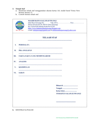 2019-Naskah Dinas MASJID BAITUS SALAM
3. Telaah Staf
a. Penulisan telaah staf menggunakan ukuran kertas A4, model huruf Times New
Roman ukuran 12
b. Contoh bentuk telaah staf.
MASJID BAITUS SALAM JUNWANGI
Jalan Raya Junwangi No. Telp. (031)……………………Facs………………..
Dusun Junwatu RT.02. RW.01 Desa Junwangi
Kec. Krian Kab Sidoarjo Kode Pos 61262
https://www.tmbaitussalamjunwangi.blogspot.com
e-mail: tmbsjunwangi@gmail.com & tmbaitussalamjunwangi@yahoo.com
TELAAH STAF
……………………………………………………….
I. PERSOALAN :
………………………………………………………………………
II. PRA ANGGAPAN
………………………………………………………………………
III. FAKTA-FAKTA YANG MEMPENGARUHI
………………………………………………………………………
IV. ANALISIS
……………………………………………………………………..
V. KESIMPULAN
……………………………………………………………………..
VI. SARAN
……………………………………………………………………..
Dibuat di ………………………
Tanggal, ……………………….
Ketua Seksi…………………..
TM BAITUS SALAM JUNWANGI
------------------------------------
4. SERTIFIKAT & PIAGAM
 
