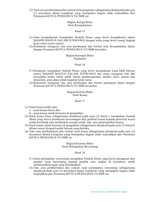 2019-Naskah Dinas MASJID BAITUS SALAM
(2) Tata cara pembentukan dan contoh surat pengantar sebagaimana dimaksud pada ayat
(1) tercantum dalam Lampiran yang merupakan bagian tidak terpisahkan dari
Peraturan KETUA PENGURUS TA’MIR ini.
Bagian Ketiga Belas
Nota Kesepahaman
Pasal 15
(1) Nota kesepahaman merupakan Naskah Dinas yang berisi kesepakatan antara
MASJID BAITUS SALAM JUNWANGI dengan mitra yang berisi ruang lingkup
kerja sama secara umum.
(2) Ketentuan mengenai tata cara pembuatan dan format nota kesepahaman diatur
dengan Peraturan KETUA PENGURUS TA’MIR tersendiri.
Bagian Keempat Belas
Perjanjian
Pasal 16
(1) Perjanjian merupakan Naskah Dinas yang berisi kesepakatan yang lebih khusus
antara MASJID BAITUS SALAM JUNWANGI dan mitra mengenai hak dan
kewajiban kedua belah pihak dalam pendayagunaan sumber daya, sarana dan
prasarana, serta dana untuk kegiatan kerja sama.
(2) Ketentuan mengenai tata cara pembuatan dan format perjanjian diatur dengan
Peraturan KETUA PENGURUS TA’MIR tersendiri.
Bagian Kelima Belas
Surat Kuasa
Pasal 17
(1) Surat kuasa terdiri atas:
a. surat kuasa biasa; dan
b. surat kuasa untuk beracara di pengadilan.
(2) Surat kuasa biasa sebagaimana dimaksud pada ayat (1) huruf a merupakan Naskah
Dinas yang berisi pemberian kewenangan dari pemberi kuasa kepada penerima kuasa
untuk bertindak atau melakukan sesuatu untuk dan atas nama pemberi kuasa.
(3) Surat kuasa untuk beracara di pengadilan sebagaimana dimaksud pada ayat (1) huruf b
dibuat sesuai dengan kaidah hukum yang berlaku.
(4) Tata cara pembentukan dan contoh surat kuasa sebagaimana dimaksud pada ayat (2)
tercantum dalam Lampiran yang merupakan bagian tidak terpisahkan dari Peraturan
KETUA PENGURUS TA’MIR ini.
Bagian Keenam Belas
Surat Pelimpahan Wewenang
Pasal 18
(1) Surat pelimpahan wewenang merupakan Naskah Dinas yang berisi penugasan dari
pejabat yang berwenang kepada pejabat satu tingkat di bawahnya untuk
melaksanakan tugas yang dilimpahkan.
(2) Tata cara pembentukan dan contoh surat pelimpahan wewenang sebagaimana
dimaksud pada ayat (1) tercantum dalam Lampiran yang merupakan bagian tidak
terpisahkan dari Peraturan KETUA PENGURUS TA’MIR ini.
 