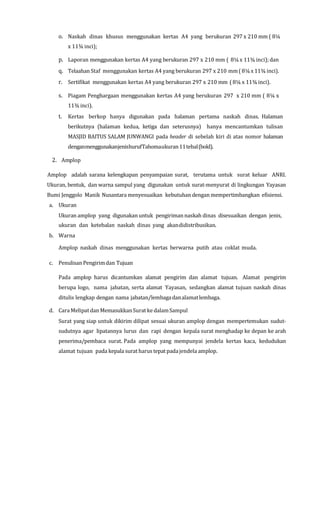 o. Naskah dinas khusus menggunakan kertas A4 yang berukuran 297 x 210 mm ( 8¼
x 11¾ inci);
p. Laporan menggunakan kertas A4 yang berukuran 297 x 210 mm ( 8¼ x 11¾ inci); dan
q. Telaahan Staf menggunakan kertas A4 yang berukuran 297 x 210 mm( 8¼x 11¾ inci).
r. Sertifikat menggunakan kertas A4 yang berukuran 297 x 210 mm ( 8¼ x 11¾ inci).
s. Piagam Penghargaan menggunakan kertas A4 yang berukuran 297 x 210 mm ( 8¼ x
11¾ inci).
t. Kertas berkop hanya digunakan pada halaman pertama naskah dinas. Halaman
berikutnya (halaman kedua, ketiga dan seterusnya) hanya mencantumkan tulisan
MASJID BAITUS SALAM JUNWANGI pada header di sebelah kiri di atas nomor halaman
denganmenggunakanjenishurufTahomaukuran11tebal(bold).
2. Amplop
Amplop adalah sarana kelengkapan penyampaian surat, terutama untuk surat keluar ANRI.
Ukuran, bentuk, dan warna sampul yang digunakan untuk surat-menyurat di lingkungan Yayasan
Bumi Jenggolo Manik Nusantara menyesuaikan kebutuhan dengan mempertimbangkan efisiensi.
a. Ukuran
Ukuran amplop yang digunakan untuk pengiriman naskah dinas disesuaikan dengan jenis,
ukuran dan ketebalan naskah dinas yang akandidistribusikan.
b. Warna
Amplop naskah dinas menggunakan kertas berwarna putih atau coklat muda.
c. Penulisan Pengirimdan Tujuan
Pada amplop harus dicantumkan alamat pengirim dan alamat tujuan. Alamat pengirim
berupa logo, nama jabatan, serta alamat Yayasan, sedangkan alamat tujuan naskah dinas
ditulis lengkap dengan nama jabatan/lembagadanalamatlembaga.
d. Cara Melipatdan MemasukkanSurat ke dalamSampul
Surat yang siap untuk dikirim dilipat sesuai ukuran amplop dengan mempertemukan sudut-
sudutnya agar lipatannya lurus dan rapi dengan kepala surat menghadap ke depan ke arah
penerima/pembaca surat. Pada amplop yang mempunyai jendela kertas kaca, kedudukan
alamat tujuan pada kepala surat harus tepat padajendela amplop.
 