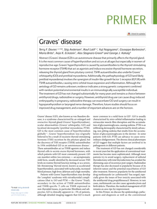 Graves’ disease (GD), also known as von Basedow dis-
ease, is a syndrome characterized by an enlarged and
overactive thyroid gland (Graves’ hyperthyroidism),
ocular abnormalities (Graves’ orbitopathy; GO) and
localized dermopathy (pretibial myxoedema; PTM).
GD is the most common cause of hyperthyroidism
globally1,2
. Graves’ hyperthyroidism was originally
believed to be a result of excessive thyroid-stimulating
hormone (TSH) secretion by the pituitary gland, but
the discovery of TSH receptor (TSHR) autoantibodies
in 1956 established GD as an autoimmune disease3
.
These autoantibodies act as TSHR agonists and induce
thyroid cells to secrete excess thyroid hormones, with
which patients with GD most commonly present. GD
can manifest within two extremes — an asymptomatic
mild form, usually identified by decreased serum TSH
levels on routine thyroid function testing, or as a severe,
life-threatening ‘thyroid storm’, known as accelerated
hyperthyroidism, associated with tachycardia, increased
blood pressure, high fever, delirium and a high mortality.
Patients with Graves’ hyperthyroidism may develop
the ‘complete’ syndrome with extrathyroidal compli-
cations (that is, GO and PTM — the Graves’ Triad),
secondary to the action of TSHR autoantibodies
and TSHR-specific T cells on TSHR expressed in
non-thyroidal tissues, in particular fibroblasts and adi-
pocytes. GO is clinically apparent in ~5% of patients,
although detailed imaging suggests that GO is much
more common in a mild form in GD4
. GO is usually
characterized by retro-orbital inflammation leading to
extraocular muscle fibre disruption and the accumula-
tion of glycosaminoglycans, causing oedema. PTM is an
infiltrating dermopathy characterized by slowly advanc-
ing, non-pitting oedema that results from the accumu-
lation of glycosaminoglycans in the dermis5
. In some
patients with GD, PTM can advance to cause extra­
ordinary disfigurement. The diverse clinical phenotypes
of GD suggest that multiple factors are involved in its
pathogenesis in different patients.
The treatment of GD has not changed considerably
in recent years but the application of conventional treat-
ments has become more sophisticated. Although most
patients try to avoid surgery, replacement of subtotal
thyroidectomy with total thyroidectomy has avoided the
distressing cases of recurrence post-surgery. Radioiodine
therapy has also decreased in popularity because of its
inherent nature and the potential exacerbation of GO
after treatment. However, popularity for the antithyroid
drug methimazole (or carbimazole)6
has surged, espe-
cially given the issues of liver toxicity associated with
the antithyroid drug propylthiouracil. However, in rare
cases, methimazole can also cause agranulocytosis and
birth defects. Therefore, the medical management of GD
remains an area ripe for improvement.
In this Primer, we discuss the epidemiology, patho-
genesis and diagnosis as well as the conventional
Graves’ disease
Terry F. Davies1,2,3 ✉, Stig Andersen4
, Rauf Latif1,2
, Yuji Nagayama5
, Giuseppe Barbesino6
,
Maria Brito3
, Anja K. Eckstein7
, Alex Stagnaro-Green8
and George J. Kahaly9
Abstract | Graves’ disease (GD) is an autoimmune disease that primarily affects the thyroid gland.
It is the most common cause of hyperthyroidism and occurs at all ages but especially in women of
reproductive age. Graves’ hyperthyroidism is caused by autoantibodies to the thyroid-stimulating
hormone receptor (TSHR) that act as agonists and induce excessive thyroid hormone secretion,
releasing the thyroid gland from pituitary control. TSHR autoantibodies also underlie Graves’
orbitopathy (GO) and pretibial myxoedema. Additionally, the pathophysiology of GO (and likely
pretibial myxoedema) involves the synergism of insulin-like growth factor 1 receptor (IGF1R) with
TSHR autoantibodies, causing retro-orbital tissue expansion and inflammation. Although the
aetiology of GD remains unknown, evidence indicates a strong genetic component combined
with random potential environmental insults in an immunologically susceptible individual.
The treatment of GD has not changed substantially for many years and remains a choice between
antithyroid drugs, radioiodine or surgery. However, antithyroid drug use can cause drug-induced
embryopathy in pregnancy, radioiodine therapy can exacerbate GO and surgery can result in
hypoparathyroidism or laryngeal nerve damage. Therefore, future studies should focus on
improved drug management, and a number of important advances are on the horizon.
✉e-mail: terry.davies@
mssm.edu
https://doi.org/10.1038/
s41572-020-0184-y
	 1
PRIMER
NATURE REVIEWS | DISEASE PRIMERS | Article citation ID: (2020) 6:52
0123456789();
 
