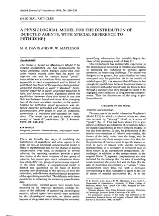 British Journal of Anaesthesia 1993; 70: 248-258
ORIGINAL ARTICLES
A PHYSIOLOGICAL MODEL FOR THE DISTRIBUTION OF
INJECTED AGENTS, WITH SPECIAL REFERENCE TO
PETHIDINEf
N. R. DAVIS AND W. W. MAPLESON
SUMMARY
The model is based on Map/eson's Model P for
inhaled anaesthetics, but has compartments for
lungs, peripheral shunt, kidneys, portal bed, liver,
other viscera, muscle, other lean, fat, brain, i.m.
injection site and for various blood "pools".
Intracellular and extracellular fluids are represented
separately in each compartment and in blood. In
each fluid, four forms of the agent are distinguished:
unionized dissolved in water ("standard" form),
ionized dissolved in water, unionized dissolved in
lipid, and bound to protein. Equations define the
equilibrium between these four forms in any one
fluid and between blood and tissue. After changing
two of the more uncertain numbers in the quanti-
fication for pethidine, good agreement was ob-
tained between computed and published venous
concentrations after single i. v. and i.m. injections,
continuous i.v. infusions and repeated i.m. injec-
tions. The model can be used to make a wide
variety of "what if" predictions. (Br. J. Anaesth.
1993; 70: 248-258)
KEY WORDS
Analgesics: pethidine. Pharmacokinetics physiological model
There are broadly two ways of modelling the
distribution of anaesthetic and other agents in the
body. In one, an empirical compartmental model is
fitted to experimental data for the change in plasma
concentration over time, as measured in several
subjects; the resulting equations provide a good
description of the mean response of that group of
subjects, but cannot give much information about
how other, different, groups of patients may respond.
In the other method, a compartmental model is
defined and quantified on the basis of known
anatomy and physiology of the species, or even the
individual, and of known physicochemical properties
of the agent being modelled. The difficulty with these
models lies in obtaining the necessary quantification
data.
Traditionally, injected agents have mostly been
modelled by the empirical approach, perhaps be-
cause of the difficulty of quantifying physiological
models; inhaled agents have mostly been modelled
by the physiological approach, no doubt partly
because of the greater ease of obtaining the necessary
quantifying information, but probably largely be-
cause of the pioneering work of Kety [1].
This Department has considerable experience in
the physiological modelling of inhaled anaesthetics,
so extending the technique to injected agents
presented an interesting challenge. The model was
designed to be general, but quantification has been
attempted only for pethidine. As in the models of
inhaled agents [2], it is assumed that diffusion is fast
enough for equilibrium between blood and tissue to
be complete within the time it takes the blood to flow
through a capillary, but slow enough for there to be
negligible direct diffusion of drug between compart-
ments. Thus the distribution of the drug is per-
fusion-limited.
STRUCTURE OF THE MODEL
Anatomy and physiology
The structure of the model is based on Mapleson's
Model P [3], in which circulation delays are taken
into account by "storing" blood in a series of
"pools" (fig. 1). This has been shown [3] to give
almost as detailed an indication of circulation delays
for inhaled anaesthetics as more complex models. It
has also been shown [2] that, for predictions of the
arterial concentrations of inhaled anaesthetics, the
tissues of the body, other than the lungs, may be
grouped into only three compartments but that, for
the prediction of concentration in specific tissues, or
even in parts of tissues with specific perfusion
characteristics, it is necessary to represent each of
those tissues as an independent compartment. Ac-
cordingly, in addition to the compartments in the
original Model P, separate compartments are now
included for the kidneys (for the sake of modelling
renal excretion), the portal bed and the liver (for the
sake of modelling metabolism), a "sample" brain
compartment (only 10 g, but with a perfusion
corresponding to that estimated to apply to the site
of action of inhaled anaesthetics [4], or to the
N. R. DAVIS*, M.SC., PH.D.; W. W. MAPLESON, D.SC., F.INST.P. ;
Department of Anaesthetics, University of Wales College of
Medicine, Heath Park, Cardiff CF4 4XN. Accepted for Pub-
lication: August 5, 1992.
•Present address: Scon Polar Research Institute, University
of Cambridge, Lensfield Road, Cambridge CB2 1ER.
fA preliminary account of this study was presented to the
Anaesthetic Research Society in Liverpool in March 1988 (British
Journal of Anaesthesia 1988; 61:112P).
 