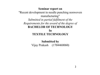 Page1
Seminar report on
"Recent development in needle punching nonwoven
manufacturing"
Submitted in partial fulfilment of the
Requirements for the award of the degree of
BACHELOR OF TECHNOLOGY
In
TEXTILE TECHNOLOGY
Submitted by
Vijay Prakash (1704460060)
 