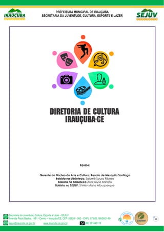 PREFEITURA MUNICIPAL DE IRAUÇUBA
SECRETARIA DA JUVENTUDE, CULTURA, ESPORTE E LAZER
Secretaria da Juventude, Cultura, Esporte e Lazer - SEJUV
Avenida Paulo Bastos, 1481 - Centro – Irauçuba/CE, CEP: 62620 – 000 - CNPJ: 07.683.188/0001-69
sejuv@iraucuba.ce.gov.br www.iraucuba.ce.gov.br (88) 981645118
10
Equipe:
Gerente do Núcleo da Arte e Cultura: Renato de Mesquita Santiago
Bolsista na biblioteca: Salomé Sousa Ribeiro
Bolsista na biblioteca Ana Keyse Barreto
Bolsista na SEJUV: Shirley Maria Albuquerque
 