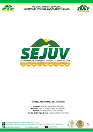 PREFEITURA MUNICIPAL DE IRAUÇUBA
SECRETARIA DA JUVENTUDE, CULTURA, ESPORTE E LAZER
Secretaria da Juventude, Cultura, Esporte e Lazer - SEJUV
Avenida Paulo Bastos, 1481 - Centro – Irauçuba/CE, CEP: 62620 – 000 - CNPJ: 07.683.188/0001-69
sejuv@iraucuba.ce.gov.br www.iraucuba.ce.gov.br (88) 981645118
4
EQUIPE DA ADMINISTRAÇÃO DA SECRETARIA
Secretária: Márcia Helena Santos Barreto
Assessora: Leticia Socorro Lopes Vasconcelos
Bolsista: Luís Wedson de Sousa Brandão
Auxiliar de Serviços Gerais: Maria Lucila Oliveira Mota
 