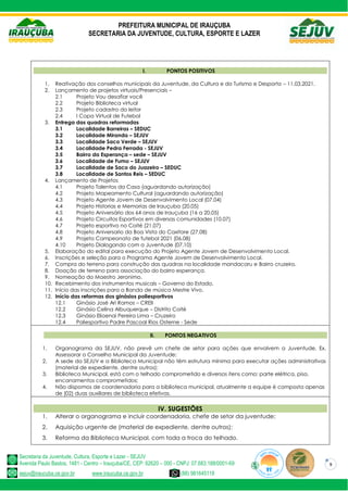 PREFEITURA MUNICIPAL DE IRAUÇUBA
SECRETARIA DA JUVENTUDE, CULTURA, ESPORTE E LAZER
Secretaria da Juventude, Cultura, Esporte e Lazer - SEJUV
Avenida Paulo Bastos, 1481 - Centro – Irauçuba/CE, CEP: 62620 – 000 - CNPJ: 07.683.188/0001-69
sejuv@iraucuba.ce.gov.br www.iraucuba.ce.gov.br (88) 981645118
9
I. PONTOS POSITIVOS
1. Reativação dos conselhos municipais da Juventude, da Cultura e do Turismo e Desporto – 11.03.2021.
2. Lançamento de projetos virtuais/Presenciais –
2.1 Projeto Vou desafiar você
2.2 Projeto Biblioteca virtual
2.3 Projeto cadastro do leitor
2.4 I Copa Virtual de Futebol
3. Entrega das quadras reformadas
3.1 Localidade Barreiras – SEDUC
3.2 Localidade Miranda – SEJUV
3.3 Localidade Saco Verde – SEJUV
3.4 Localidade Pedra Ferrada - SEJUV
3.5 Bairro da Esperança – sede – SEJUV
3.6 Localidade de Fumo – SEJUV
3.7 Localidade de Saco do Juazeiro – SEDUC
3.8 Localidade de Santos Reis – SEDUC
4. Lançamento de Projetos
4.1 Projeto Talentos da Casa (aguardando autorização)
4.2 Projeto Mapeamento Cultural (aguardando autorização)
4.3 Projeto Agente Jovem de Desenvolvimento Local (07.04)
4.4 Projeto Historias e Memorias de Irauçuba (20.05)
4.5 Projeto Aniversário dos 64 anos de Irauçuba (16 a 20.05)
4.6 Projeto Circuitos Esportivos em diversas comunidades (10.07)
4.7 Projeto esportivo no Coité (21.07)
4.8 Projeto Aniversario da Boa Vista do Caxitore (27.08)
4.9 Projeto Campeonato de futebol 2021 (06.08)
4.10 Projeto Dialogando com a Juventude (07.10)
5. Elaboração do edital para execução do Projeto Agente Jovem de Desenvolvimento Local.
6. Inscrições e seleção para o Programa Agente Jovem de Desenvolvimento Local.
7. Compra do terreno para construção das quadras na localidade mandacaru e Bairro cruzeiro.
8. Doação de terreno para associação do bairro esperança.
9. Nomeação do Maestro Jeronimo.
10. Recebimento dos instrumentos musicais – Governo do Estado.
11. Início das inscrições para a Banda de música Mestre Vivo.
12. Início das reformas dos ginásios poliesportivos
12.1 Ginásio José Ari Ramos – CREII
12.2 Ginásio Celina Albuquerque – Distrito Coité
12.3 Ginásio Elioenai Pereira Lima – Cruzeiro
12.4 Poliesportivo Padre Pascoal Rios Osterne - Sede
II. PONTOS NEGATIVOS
1. Organograma da SEJUV, não prevê um chefe de setor para ações que envolvem a Juventude, Ex.
Assessorar o Conselho Municipal da Juventude;
2. A sede da SEJUV e a Biblioteca Municipal não têm estrutura mínima para executar ações administrativas
(material de expediente, dentre outros);
3. Biblioteca Municipal, está com o telhado comprometido e diversos itens como: parte elétrica, piso,
encanamentos comprometidos;
4. Não dispomos de coordenadoria para a biblioteca municipal, atualmente a equipe é composta apenas
de (02) duas auxiliares de biblioteca efetivas.
IV. SUGESTÕES
1. Alterar o organograma e incluir coordenadoria, chefe de setor da juventude;
2. Aquisição urgente de (material de expediente, dentre outros);
3. Reforma da Biblioteca Municipal, com toda a troca do telhado.
 