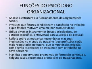FUNÇÕES DO PSICÓLOGO
ORGANIZACIONAL
• Analisa a estrutura e o funcionamento das organizações
sociais;
• Investiga que fatores condicionam a satisfação no trabalho
e que fatores motivam uma melhor produtividade;
• Utiliza diversos instrumentos (testes psicológicos, de
aptidão específica, entrevistas) para a seleção de pessoal;
• Reflete sobre as mudanças tecnológicas e as suas
implicações no mundo do trabalho (que profissões serão
mais requisitadas no futuro, que competências exigirão,
como serão as relações de trabalho e com o trabalho no
novo século?);
• Planifica e supervisiona programas de formação contínua e,
nalguns casos, recomenda promoções de trabalhadores.
 