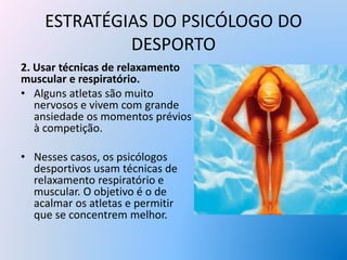 ESTRATÉGIAS DO PSICÓLOGO DO
DESPORTO
2. Usar técnicas de relaxamento
muscular e respiratório.
• Alguns atletas são muito
nervosos e vivem com grande
ansiedade os momentos prévios
à competição.
• Nesses casos, os psicólogos
desportivos usam técnicas de
relaxamento respiratório e
muscular. O objetivo é o de
acalmar os atletas e permitir
que se concentrem melhor.
 