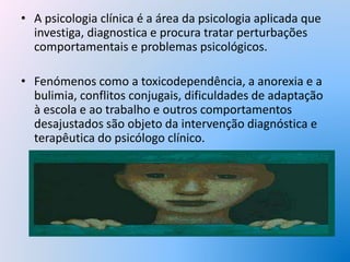 • A psicologia clínica é a área da psicologia aplicada que
investiga, diagnostica e procura tratar perturbações
comportamentais e problemas psicológicos.
• Fenómenos como a toxicodependência, a anorexia e a
bulimia, conflitos conjugais, dificuldades de adaptação
à escola e ao trabalho e outros comportamentos
desajustados são objeto da intervenção diagnóstica e
terapêutica do psicólogo clínico.
 