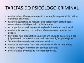 TAREFAS DO PSICÓLOGO CRIMINAL
• Apoiar outros técnicos na seleção e formação de pessoal da polícia
e guardas prisionais;
• Fazer o diagnóstico de reclusos que apresentem perturbações
comportamentais (agressão ou isolamento);
• Acompanhar os reclusos em situação de liberdade condicional;
• Avaliar a forma como os reclusos são tratados no interior de
prisões;
• Participar num diagnóstico saúde de um acusado que esteja a ser
julgado e não se encontre nas melhores condições patológicas;
• Testemunhar em tribunal como especialista;
• Avaliar as memórias falsas em depoimentos de testemunhas;
• Avaliar situações de stress em agentes policiais;
• Prestar apoio a vítimas de violência domestica.
 