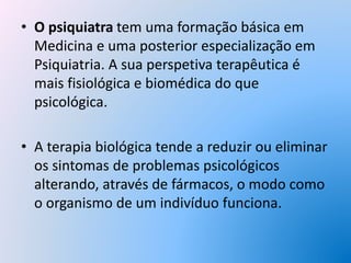 • O psiquiatra tem uma formação básica em
Medicina e uma posterior especialização em
Psiquiatria. A sua perspetiva terapêutica é
mais fisiológica e biomédica do que
psicológica.
• A terapia biológica tende a reduzir ou eliminar
os sintomas de problemas psicológicos
alterando, através de fármacos, o modo como
o organismo de um indivíduo funciona.
 