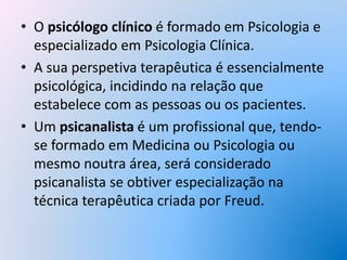 • O psicólogo clínico é formado em Psicologia e
especializado em Psicologia Clínica.
• A sua perspetiva terapêutica é essencialmente
psicológica, incidindo na relação que
estabelece com as pessoas ou os pacientes.
• Um psicanalista é um profissional que, tendo-
se formado em Medicina ou Psicologia ou
mesmo noutra área, será considerado
psicanalista se obtiver especialização na
técnica terapêutica criada por Freud.
 