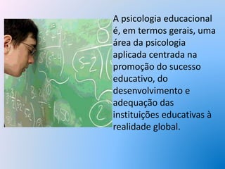 A psicologia educacional
é, em termos gerais, uma
área da psicologia
aplicada centrada na
promoção do sucesso
educativo, do
desenvolvimento e
adequação das
instituições educativas à
realidade global.
 