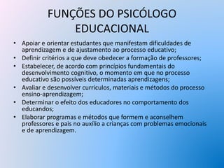 FUNÇÕES DO PSICÓLOGO
EDUCACIONAL
• Apoiar e orientar estudantes que manifestam dificuldades de
aprendizagem e de ajustamento ao processo educativo;
• Definir critérios a que deve obedecer a formação de professores;
• Estabelecer, de acordo com princípios fundamentais do
desenvolvimento cognitivo, o momento em que no processo
educativo são possíveis determinadas aprendizagens;
• Avaliar e desenvolver currículos, materiais e métodos do processo
ensino-aprendizagem;
• Determinar o efeito dos educadores no comportamento dos
educandos;
• Elaborar programas e métodos que formem e aconselhem
professores e pais no auxílio a crianças com problemas emocionais
e de aprendizagem.
 