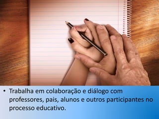 • Trabalha em colaboração e diálogo com
professores, pais, alunos e outros participantes no
processo educativo.
 