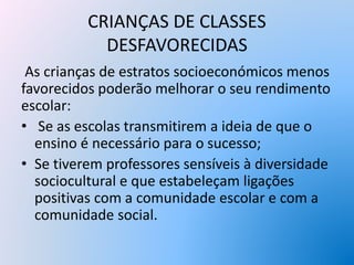 CRIANÇAS DE CLASSES
DESFAVORECIDAS
As crianças de estratos socioeconómicos menos
favorecidos poderão melhorar o seu rendimento
escolar:
• Se as escolas transmitirem a ideia de que o
ensino é necessário para o sucesso;
• Se tiverem professores sensíveis à diversidade
sociocultural e que estabeleçam ligações
positivas com a comunidade escolar e com a
comunidade social.
 