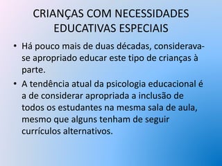 CRIANÇAS COM NECESSIDADES
EDUCATIVAS ESPECIAIS
• Há pouco mais de duas décadas, considerava-
se apropriado educar este tipo de crianças à
parte.
• A tendência atual da psicologia educacional é
a de considerar apropriada a inclusão de
todos os estudantes na mesma sala de aula,
mesmo que alguns tenham de seguir
currículos alternativos.
 