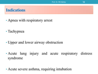 Indications
• Apnea with respiratory arrest
• Tachypnea
• Upper and lower airway obstruction
• Acute lung injury and acute respiratory distress
syndrome
• Acute severe asthma, requiring intubation
Prof. Dr. RS Mehta 12
 