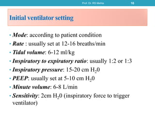 Initial ventilator setting
8
• Mode: according to patient condition
• Rate : usually set at 12-16 breaths/min
• Tidal volume: 6-12 ml/kg
• Inspiratory to expiratory ratio: usually 1:2 or 1:3
• Inspiratory pressure: 15-20 cm H20
• PEEP: usually set at 5-10 cm H20
• Minute volume: 6-8 L/min
• Sensitivity: 2cm H20 (inspiratory force to trigger
ventilator)
Prof. Dr. RS Mehta 16
 
