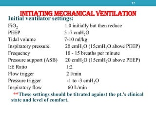 Initiating Mechanical Ventilation
Initial ventilator settings:
FiO2 1.0 initially but then reduce
PEEP 5 -7 cmH2O
Tidal volume 7-10 ml/kg
Inspiratory pressure 20 cmH2O (15cmH2O above PEEP)
Frequency 10 - 15 breaths per minute
Pressure support (ASB) 20 cmH2O (15cmH2O above PEEP)
I:E Ratio 1:2
Flow trigger 2 l/min
Pressure trigger -1 to -3 cmH2O
Inspiratory flow 60 L/min
**These settings should be titrated against the pt.'s clinical
state and level of comfort.
17
Prof. Dr. RS Mehta, BPKIHS
 