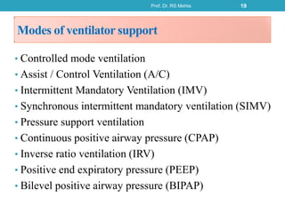 Modes of ventilator support
• Controlled mode ventilation
• Assist / Control Ventilation (A/C)
• Intermittent Mandatory Ventilation (IMV)
• Synchronous intermittent mandatory ventilation (SIMV)
• Pressure support ventilation
• Continuous positive airway pressure (CPAP)
• Inverse ratio ventilation (IRV)
• Positive end expiratory pressure (PEEP)
• Bilevel positive airway pressure (BIPAP)
Prof. Dr. RS Mehta 19
 