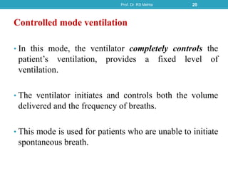 Controlled mode ventilation
• In this mode, the ventilator completely controls the
patient’s ventilation, provides a fixed level of
ventilation.
• The ventilator initiates and controls both the volume
delivered and the frequency of breaths.
• This mode is used for patients who are unable to initiate
spontaneous breath.
Prof. Dr. RS Mehta 20
 