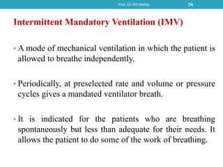 Intermittent Mandatory Ventilation (IMV)
• A mode of mechanical ventilation in which the patient is
allowed to breathe independently.
• Periodically, at preselected rate and volume or pressure
cycles gives a mandated ventilator breath.
• It is indicated for the patients who are breathing
spontaneously but less than adequate for their needs. It
allows the patient to do some of the work of breathing.
Prof. Dr. RS Mehta 24
 
