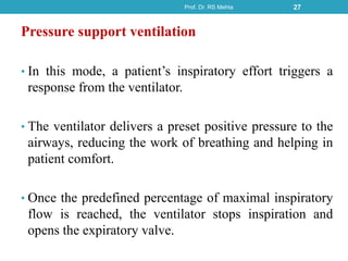 Pressure support ventilation
• In this mode, a patient’s inspiratory effort triggers a
response from the ventilator.
• The ventilator delivers a preset positive pressure to the
airways, reducing the work of breathing and helping in
patient comfort.
• Once the predefined percentage of maximal inspiratory
flow is reached, the ventilator stops inspiration and
opens the expiratory valve.
Prof. Dr. RS Mehta 27
 