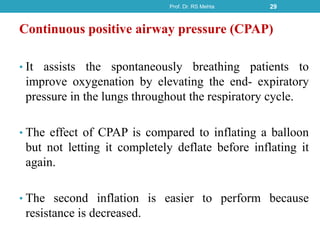 Continuous positive airway pressure (CPAP)
• It assists the spontaneously breathing patients to
improve oxygenation by elevating the end- expiratory
pressure in the lungs throughout the respiratory cycle.
• The effect of CPAP is compared to inflating a balloon
but not letting it completely deflate before inflating it
again.
• The second inflation is easier to perform because
resistance is decreased.
Prof. Dr. RS Mehta 29
 