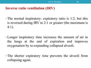 Inverse ratio ventilation (IRV)
• The normal inspiratory: expiratory ratio is 1:2, but this
is reversed during IRV to 2:1 or greater (the maximum is
4:1).
• Longer inspiratory time increases the amount of air in
the lungs at the end of expiration and improves
oxygenation by re-expanding collapsed alveoli.
• The shorter expiratory time prevents the alveoli from
collapsing again.
Prof. Dr. RS Mehta 31
 